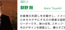 設計士 朝野剛 お客様のお話しをお聞きし、イメージを膨らませカタチにするのが得意な設計担当のリーダーです。狭小住宅、スキップ・フロア、木のデザインを得意とし、暮らすご家族の