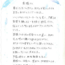いくつかのハウスメーカーを見て、悩んでいた時に出会ったのが、グリーンスタイルさんでした。 髙橋さんは他の営業さんと違い、初めて会った時から購入を勧めるのではなく、 まずは、こちらの要望をしっかりと聞いてくれました。その対応で、私たち夫婦はグリーンスタイルさんにお願いすることを決めました。