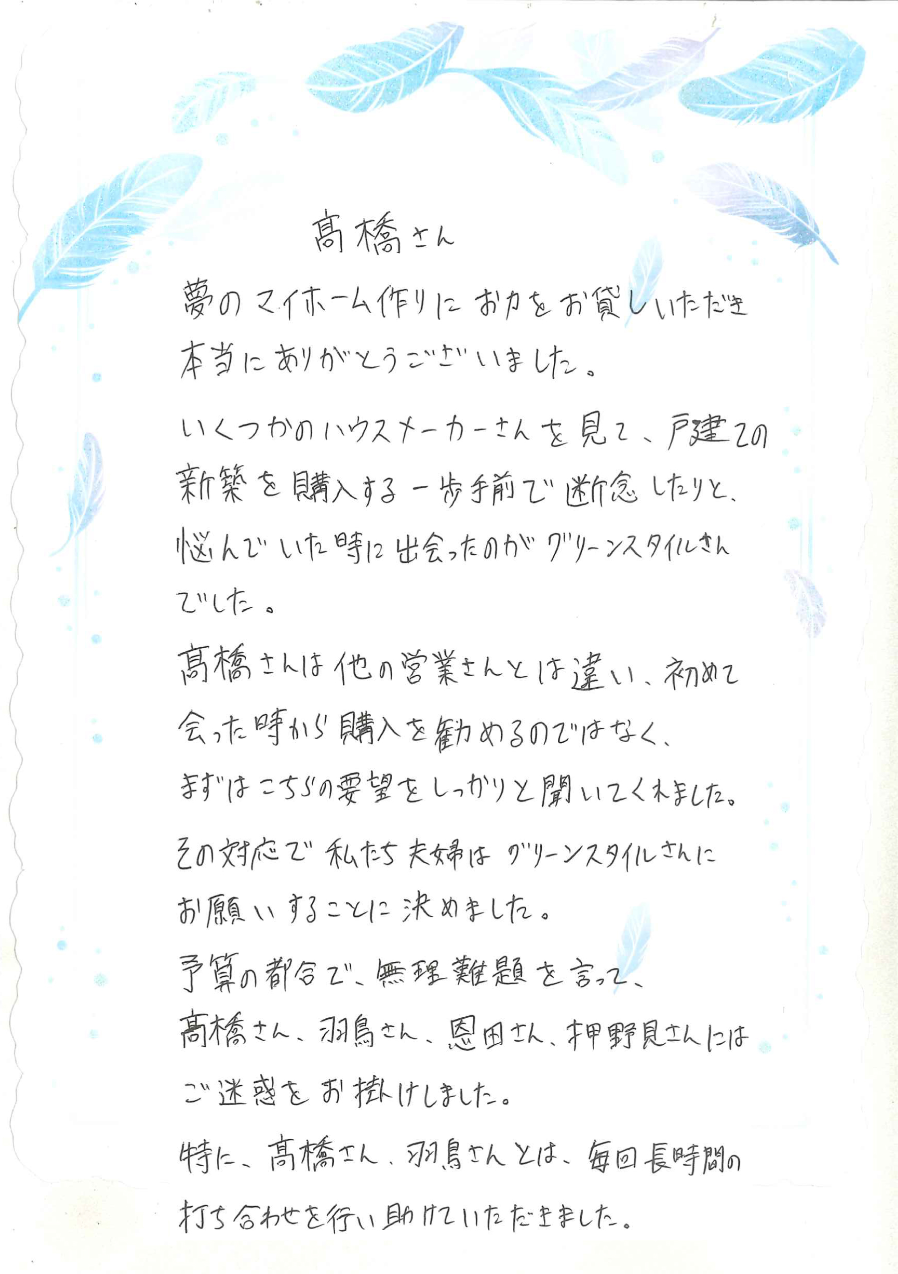 いくつかのハウスメーカーを見て、悩んでいた時に出会ったのが、グリーンスタイルさんでした。 髙橋さんは他の営業さんと違い、初めて会った時から購入を勧めるのではなく、 まずは、こちらの要望をしっかりと聞いてくれました。その対応で、私たち夫婦はグリーンスタイルさんにお願いすることを決めました。